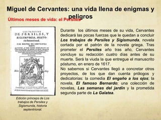 Miguel de Cervantes: una vida llena de enigmas y
peligrosÚltimos meses de vida: el Persiles
Durante los últimos meses de su vida, Cervantes
dedicará las pocas fuerzas que le quedan a concluir
Los trabajos de Persiles y Sigismunda, novela
cortada por el patrón de la novela griega. Tras
prometer el Persiles año tras año, Cervantes
concluye su redacción cuatro días antes de su
muerte. Será la viuda la que entregue el manuscrito
póstumo, en enero de 1617.
No sabemos si Cervantes llegó a concretar otros
proyectos, de los que dan cuenta prólogos y
dedicatorias: la comedia El engaño a los ojos; la
novela, El famoso Bernardo; una colección de
novelas, Las semanas del jardín y la prometida
segunda parte de La Galatea.
Edición princeps de Los
trabajos de Persiles y
Sigismunda, historia
septentrional.
 