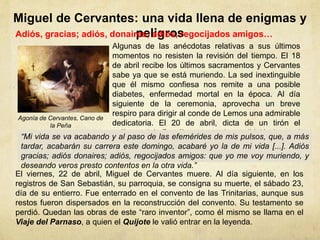 Miguel de Cervantes: una vida llena de enigmas y
peligrosAdiós, gracias; adiós, donaires; adiós, regocijados amigos…
Algunas de las anécdotas relativas a sus últimos
momentos no resisten la revisión del tiempo. El 18
de abril recibe los últimos sacramentos y Cervantes
sabe ya que se está muriendo. La sed inextinguible
que él mismo confiesa nos remite a una posible
diabetes, enfermedad mortal en la época. Al día
siguiente de la ceremonia, aprovecha un breve
respiro para dirigir al conde de Lemos una admirable
dedicatoria. El 20 de abril, dicta de un tirón el
prólogo del Persiles y concluye dirigiéndose al
lector:
Agonía de Cervantes, Cano de
la Peña
“Mi vida se va acabando y al paso de las efemérides de mis pulsos, que, a más
tardar, acabarán su carrera este domingo, acabaré yo la de mi vida [...]. Adiós
gracias; adiós donaires; adiós, regocijados amigos: que yo me voy muriendo, y
deseando veros presto contentos en la otra vida.”
El viernes, 22 de abril, Miguel de Cervantes muere. Al día siguiente, en los
registros de San Sebastián, su parroquia, se consigna su muerte, el sábado 23,
día de su entierro. Fue enterrado en el convento de las Trinitarias, aunque sus
restos fueron dispersados en la reconstrucción del convento. Su testamento se
perdió. Quedan las obras de este “raro inventor”, como él mismo se llama en el
Viaje del Parnaso, a quien el Quijote le valió entrar en la leyenda.
 