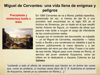 Miguel de Cervantes: una vida llena de enigmas y
peligros
Precipitada y
misteriosa huída a
Italia
En 1569 Cervantes se va a Roma: partida repentina,
ocasionada tal vez, si hemos de dar fe a una
provisión real encontrada en el siglo XIX en el
Archivo de Simancas, por un duelo en el que resultó
herido Antonio de Sigura, un maestro de obras que
pasaría más tarde a ocupar el cargo de intendente
de las construcciones reales.
A juzgar por el contenido del documento, el culpable
— un tal Miguel de Cervantes, estudiante — había
huido a Sevilla y era condenado en rebeldía a que le
cortaran públicamente la mano derecha y a ser
desterrado del reino por diez años. Fuese o no autor
de esa herida, Miguel pasa unos meses en Roma, al
servicio del joven cardenal Acquaviva, como se
infiere en la dedicatoria a Ascanio Colonna en La
Galatea:
“Juntando a esto el efecto de reverencia que hacían en mi ánimo las cosas
que, como en profecía, oí muchas veces decir de V. S. Ilustrísima al cardenal
de Acquaviva, siendo yo su camarero en Roma […].”
 