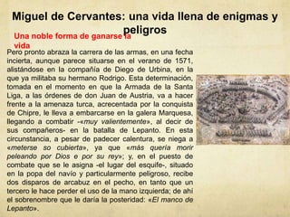 Miguel de Cervantes: una vida llena de enigmas y
peligrosUna noble forma de ganarse la
vida
Pero pronto abraza la carrera de las armas, en una fecha
incierta, aunque parece situarse en el verano de 1571,
alistándose en la compañía de Diego de Urbina, en la
que ya militaba su hermano Rodrigo. Esta determinación,
tomada en el momento en que la Armada de la Santa
Liga, a las órdenes de don Juan de Austria, va a hacer
frente a la amenaza turca, acrecentada por la conquista
de Chipre, le lleva a embarcarse en la galera Marquesa,
llegando a combatir -«muy valientemente», al decir de
sus compañeros- en la batalla de Lepanto. En esta
circunstancia, a pesar de padecer calentura, se niega a
«meterse so cubierta», ya que «más quería morir
peleando por Dios e por su rey»; y, en el puesto de
combate que se le asigna -el lugar del esquife-, situado
en la popa del navío y particularmente peligroso, recibe
dos disparos de arcabuz en el pecho, en tanto que un
tercero le hace perder el uso de la mano izquierda; de ahí
el sobrenombre que le daría la posteridad: «El manco de
Lepanto».
 