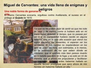 Miguel de Cervantes: una vida llena de enigmas y
peligrosUna noble forma de ganarse la
vida
“Lo que no he podido dejar de sentir es que me note
de viejo y de manco, como si hubiera sido en mi
mano haber detenido el tiempo, que no pasase por
mí, o si mi manquedad hubiera nacido en alguna
taberna, sino en la más alta ocasión que vieron los
siglos pasados, los presentes, ni esperan ver los
venideros. Si mis heridas no resplandecen en los
ojos de quien las mira, son estimadas, a lo menos,
en la estimación de los que saben dónde se
cobraron; que el soldado más bien parece muerto
en la batalla que libre en la fuga; y es esto en mí de
manera, que si ahora me propusieran y facilitaran
un imposible, quisiera antes haberme hallado en
aquella facción prodigiosa que sano ahora de mis
heridas sin haberme hallado en ella.”
El mismo Cervantes evocaría, orgulloso contra Avellaneda, el suceso en el
prólogo al Quijote de 1615:
 