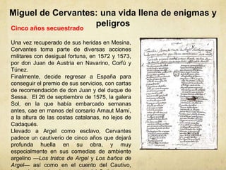 Miguel de Cervantes: una vida llena de enigmas y
peligrosCinco años secuestrado
Una vez recuperado de sus heridas en Mesina,
Cervantes toma parte de diversas acciones
militares con desigual fortuna, en 1572 y 1573,
por don Juan de Austria en Navarino, Corfú y
Túnez.
Finalmente, decide regresar a España para
conseguir el premio de sus servicios, con cartas
de recomendación de don Juan y del duque de
Sessa. El 26 de septiembre de 1575, la galera
Sol, en la que había embarcado semanas
antes, cae en manos del corsario Arnaut Mamí,
a la altura de las costas catalanas, no lejos de
Cadaqués.
Llevado a Argel como esclavo, Cervantes
padece un cautiverio de cinco años que dejará
profunda huella en su obra, y muy
especialmente en sus comedias de ambiente
argelino —Los tratos de Argel y Los baños de
Argel— así como en el cuento del Cautivo,
 