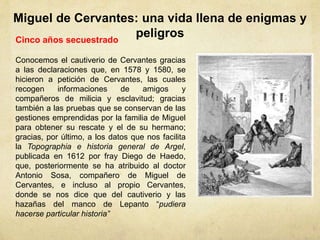 Miguel de Cervantes: una vida llena de enigmas y
peligrosCinco años secuestrado
Conocemos el cautiverio de Cervantes gracias
a las declaraciones que, en 1578 y 1580, se
hicieron a petición de Cervantes, las cuales
recogen informaciones de amigos y
compañeros de milicia y esclavitud; gracias
también a las pruebas que se conservan de las
gestiones emprendidas por la familia de Miguel
para obtener su rescate y el de su hermano;
gracias, por último, a los datos que nos facilita
la Topographia e historia general de Argel,
publicada en 1612 por fray Diego de Haedo,
que, posteriormente se ha atribuido al doctor
Antonio Sosa, compañero de Miguel de
Cervantes, e incluso al propio Cervantes,
donde se nos dice que del cautiverio y las
hazañas del manco de Lepanto “pudiera
hacerse particular historia”
 
