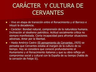 CARÁCTER Y CULTURA DE
CERVANTES
 - Vive en etapa de transición entre el Renacimiento y el Barroco e
intuyó la decadencia....