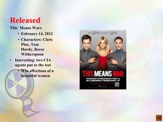 Released
This Means Wars
    • February 14, 2012
    • Characters: Chris
      Pine, Tom
      Hardy, Reese
      Witherspoon
• Interesting: two CIA
  agents put to the test
    • Win affections of a
      beautiful women
 