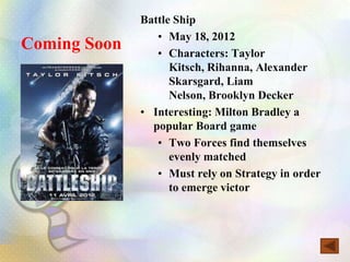 Battle Ship
                 • May 18, 2012
Coming Soon      • Characters: Taylor
                    Kitsch, Rihanna, Alexander
                    Skarsgard, Liam
                    Nelson, Brooklyn Decker
              • Interesting: Milton Bradley a
                popular Board game
                 • Two Forces find themselves
                    evenly matched
                 • Must rely on Strategy in order
                    to emerge victor
 