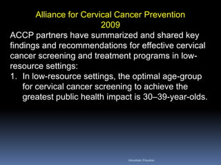Alliance for Cervical Cancer Prevention
2009
ACCP partners have summarized and shared key
findings and recommendations for effective cervical
cancer screening and treatment programs in low-
resource settings:
1. In low-resource settings, the optimal age-group
for cervical cancer screening to achieve the
greatest public health impact is 30–39-year-olds.
Aboubakr Elnashar
 