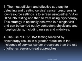 3. The most efficient and effective strategy for
detecting and treating cervical cancer precursors in
low-resource settings is to screen using either VIA or
HPVDNA testing and then to treat using cryotherapy.
This strategy is optimally achieved in a single visit
and can be carried out by competent physicians and
nonphysicians, including nurses and midwives.
4. The use of HPV DNA testing followed by
cryotherapy results in a greater reduction in the
incidence of cervical cancer precursors than the use
of other screen-and-treat approaches.
Aboubakr Elnashar
 