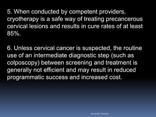 5. When conducted by competent providers,
cryotherapy is a safe way of treating precancerous
cervical lesions and results in cure rates of at least
85%.
6. Unless cervical cancer is suspected, the routine
use of an intermediate diagnostic step (such as
colposcopy) between screening and treatment is
generally not efficient and may result in reduced
programmatic success and increased cost.
Aboubakr Elnashar
 