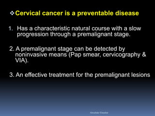 Cervical cancer is a preventable disease
1. Has a characteristic natural course with a slow
progression through a premalignant stage.
2. A premalignant stage can be detected by
noninvasive means (Pap smear, cervicography &
VIA).
3. An effective treatment for the premalignant lesions
Aboubakr Elnashar
 