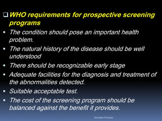 WHO requirements for prospective screening
programs
 The condition should pose an important health
problem.
 The natural history of the disease should be well
understood
 There should be recognizable early stage
 Adequate facilities for the diagnosis and treatment of
the abnormalities detected.
 Suitable acceptable test.
 The cost of the screening program should be
balanced against the benefit it provides.
Aboubakr Elnashar
 