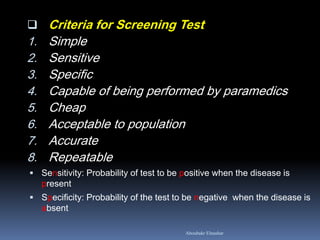  Criteria for Screening Test
1. Simple
2. Sensitive
3. Specific
4. Capable of being performed by paramedics
5. Cheap
6. Acceptable to population
7. Accurate
8. Repeatable
 Sensitivity: Probability of test to be positive when the disease is
present
 Specificity: Probability of the test to be negative when the disease is
absent
Aboubakr Elnashar
 