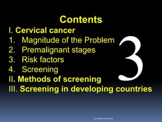 Contents
I. Cervical cancer
1. Magnitude of the Problem
2. Premalignant stages
3. Risk factors
4. Screening
II. Methods of screening
III. Screening in developing countries
Aboubakr Elnashar
 