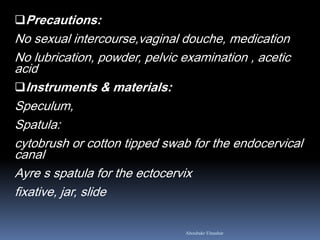 Precautions:
No sexual intercourse,vaginal douche, medication
No lubrication, powder, pelvic examination , acetic
acid
Instruments & materials:
Speculum,
Spatula:
cytobrush or cotton tipped swab for the endocervical
canal
Ayre s spatula for the ectocervix
fixative, jar, slide
Aboubakr Elnashar
 
