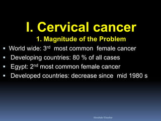 I. Cervical cancer
1. Magnitude of the Problem
 World wide: 3rd most common female cancer
 Developing countries: 80 % of all cases
 Egypt: 2nd most common female cancer
 Developed countries: decrease since mid 1980 s
Aboubakr Elnashar
 