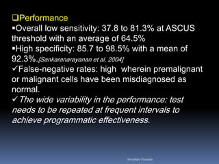 Performance
Overall low sensitivity: 37.8 to 81.3% at ASCUS
threshold with an average of 64.5%
High specificity: 85.7 to 98.5% with a mean of
92.3%.[Sankaranarayanan et al, 2004]
False-negative rates: high wherein premalignant
or malignant cells have been misdiagnosed as
normal.
The wide variability in the performance: test
needs to be repeated at frequent intervals to
achieve programmatic effectiveness.
Aboubakr Elnashar
 