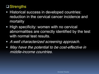 Strengths
 Historical success in developed countries:
reduction in the cervical cancer incidence and
mortality
 High specificity: women with no cervical
abnormalities are correctly identified by the test
with normal test results.
 A well characterized screening approach.
 May have the potential to be cost-effective in
middle-income countries.
Aboubakr Elnashar
 
