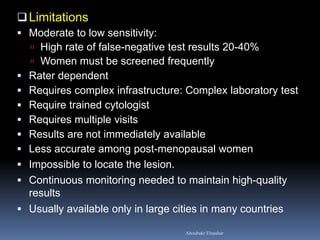 Limitations
 Moderate to low sensitivity:
 High rate of false-negative test results 20-40%
 Women must be screened frequently
 Rater dependent
 Requires complex infrastructure: Complex laboratory test
 Require trained cytologist
 Requires multiple visits
 Results are not immediately available
 Less accurate among post-menopausal women
 Impossible to locate the lesion.
 Continuous monitoring needed to maintain high-quality
results
 Usually available only in large cities in many countries
Aboubakr Elnashar
 