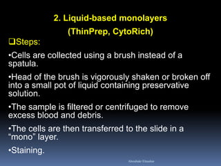 2. Liquid-based monolayers
(ThinPrep, CytoRich)
Steps:
•Cells are collected using a brush instead of a
spatula.
•Head of the brush is vigorously shaken or broken off
into a small pot of liquid containing preservative
solution.
•The sample is filtered or centrifuged to remove
excess blood and debris.
•The cells are then transferred to the slide in a
“mono” layer.
•Staining.
Aboubakr Elnashar
 