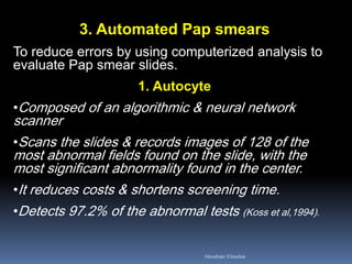 3. Automated Pap smears
To reduce errors by using computerized analysis to
evaluate Pap smear slides.
1. Autocyte
•Composed of an algorithmic & neural network
scanner
•Scans the slides & records images of 128 of the
most abnormal fields found on the slide, with the
most significant abnormality found in the center.
•It reduces costs & shortens screening time.
•Detects 97.2% of the abnormal tests (Koss et al,1994).
Aboubakr Elnashar
 