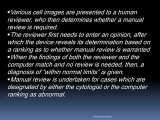 Various cell images are presented to a human
reviewer, who then determines whether a manual
review is required.
The reviewer first needs to enter an opinion, after
which the device reveals its determination based on
a ranking as to whether manual review is warranted
When the findings of both the reviewer and the
computer match and no review is needed, then, a
diagnosis of “within normal limits” is given.
Manual review is undertaken for cases which are
designated by either the cytologist or the computer
ranking as abnormal.
Aboubakr Elnashar
 