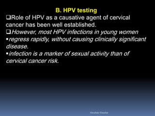 B. HPV testing
Role of HPV as a causative agent of cervical
cancer has been well established.
However, most HPV infections in young women
regress rapidly, without causing clinically significant
disease.
infection is a marker of sexual activity than of
cervical cancer risk.
Aboubakr Elnashar
 