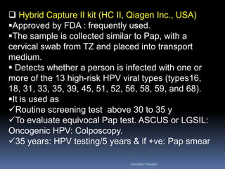  Hybrid Capture II kit (HC II, Qiagen Inc., USA)
Approved by FDA : frequently used.
The sample is collected similar to Pap, with a
cervical swab from TZ and placed into transport
medium.
 Detects whether a person is infected with one or
more of the 13 high-risk HPV viral types (types16,
18, 31, 33, 35, 39, 45, 51, 52, 56, 58, 59, and 68).
It is used as
Routine screening test above 30 to 35 y
To evaluate equivocal Pap test. ASCUS or LGSIL:
Oncogenic HPV: Colposcopy.
35 years: HPV testing/5 years & if +ve: Pap smear
Aboubakr Elnashar
 