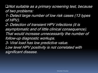 Not suitable as a primary screening test, because
of two problems:
1- Detect large number of low risk cases (13 types
of HPV).
2- Detection of transient HPV infections (it is
asymptomatic and of little clinical consequence).
That would increase unnecessarily the number of
follow-up diagnostic workups.
3- Viral load has low predictive value.
Low level HPV positivity is not correlated with
significant disease.
Aboubakr Elnashar
 
