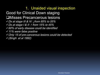 1. Unaided visual inspection
Good for Clinical Down staging
Misses Precancerous lesions
Dx at stage III & IV: ↓from 85% to 55%
Dx at stage I & II: ↑ from 15% to 45%
60% of early disease could be identified
11% were false positive
Only 15 of pre-cancerous lesions could be detected
(Singh et al 1992)
Aboubakr Elnashar
 