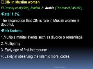 CIN in Muslim women
El Dosoky et al(1995) Jeddah, S. Arabia (The lancet,345:650)
•Rate: 1.3%.
The assumption that CIN is rare in Muslim women is
doubtful.
•Risk factors:
1.Multiple marital events such as divorce & remarriage
2. Multiparity
3. Early age of first intercourse
4. Laxity in observing the Islamic moral codes.
Aboubakr Elnashar
 