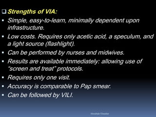 Aboubakr Elnashar
Strengths of VIA:
 Simple, easy-to-learn, minimally dependent upon
infrastructure.
 Low costs. Requires only acetic acid, a speculum, and
a light source (flashlight).
 Can be performed by nurses and midwives.
 Results are available immediately: allowing use of
“screen and treat” protocols.
 Requires only one visit.
 Accuracy is comparable to Pap smear.
 Can be followed by VILI.
 