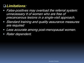 Aboubakr Elnashar
Limitations:
 False-positives may overload the referral system:
unnecessary tt of women who are free of
precancerous lesions in a single-visit approach.
 Standard training and quality assurance measures
are required
 Less accurate among post-menopausal women.
 Rater dependent.
 