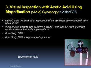 Aboubakr Elnashar
3. Visual Inspection with Acetic Acid Using
Magnification (VIAM) Gynoscopy = Aided VIA
 visualization of cervix after application of aa using low power magnification
(2.5x to 4x)
 Inexpensive, easy to use portable system, which can be used to screen
cervical cancer in developing countries.
 Sensitivity: 80%
 Specificity: 95% compared to Pap smear
Magnascope (4X)
 