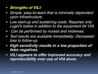 Aboubakr Elnashar
 Strengths of VILI:
 Simple, easy-to-learn that is minimally dependent
upon infrastructure.
 Low start-up and sustaining costs. Requires only
Lugol’s iodine in addition to the equipment for VIA.
 Can be performed by nurses and midwives.
 Test results are available immediately: Decreased
loss to follow-up.
 High sensitivity results in a low proportion of
false negatives.
 VILI appears to offer improved accuracy and
reproducibility over use of VIA alone.
 