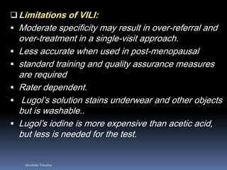 Aboubakr Elnashar
Limitations of VILI:
 Moderate specificity may result in over-referral and
over-treatment in a single-visit approach.
 Less accurate when used in post-menopausal
 standard training and quality assurance measures
are required
 Rater dependent.
 Lugol’s solution stains underwear and other objects
but is washable..
 Lugol’s iodine is more expensive than acetic acid,
but less is needed for the test.
 