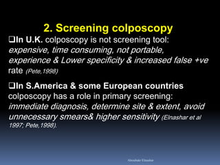 2. Screening colposcopy
In U.K. colposcopy is not screening tool:
expensive, time consuming, not portable,
experience & Lower specificity & increased false +ve
rate (Pete,1998)
In S.America & some European countries
colposcopy has a role in primary screening:
immediate diagnosis, determine site & extent, avoid
unnecessary smears& higher sensitivity (Elnashar et al
1997; Pete,1998).
Aboubakr Elnashar
 