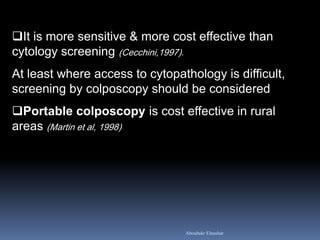 It is more sensitive & more cost effective than
cytology screening (Cecchini,1997).
At least where access to cytopathology is difficult,
screening by colposcopy should be considered
Portable colposcopy is cost effective in rural
areas (Martin et al, 1998)
Aboubakr Elnashar
 