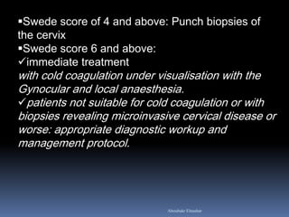 Swede score of 4 and above: Punch biopsies of
the cervix
Swede score 6 and above:
immediate treatment
with cold coagulation under visualisation with the
Gynocular and local anaesthesia.
patients not suitable for cold coagulation or with
biopsies revealing microinvasive cervical disease or
worse: appropriate diagnostic workup and
management protocol.
Aboubakr Elnashar
 
