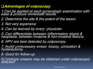 Advantages of colposcopy
1.Can be applied at each gynecologic examination with
ease & produce immediate results.
2. Determine the site & the extent of the lesion.
3. Not very expensive
4. Can be learned by every physician
5. Can differentiate between inflammatory atypia &
neoplasia, between invasive & non-invasive lesions.
6. HPV are best detected by colposcopy.
7. Avoid unnecessary smear, biopsy, conization &
hysterectomy.
8. Good for follow-up
9.Cytologic smears may be obtained under colposcopic
direction
Aboubakr Elnashar
 