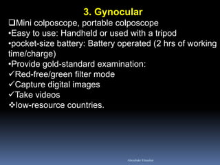 3. Gynocular
Mini colposcope, portable colposcope
•Easy to use: Handheld or used with a tripod
•pocket-size battery: Battery operated (2 hrs of working
time/charge)
•Provide gold-standard examination:
Red-free/green filter mode
Capture digital images
Take videos
low-resource countries.
Aboubakr Elnashar
 