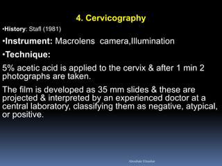 4. Cervicography
•History: Stafl (1981)
•Instrument: Macrolens camera,Illumination
•Technique:
5% acetic acid is applied to the cervix & after 1 min 2
photographs are taken.
The film is developed as 35 mm slides & these are
projected & interpreted by an experienced doctor at a
central laboratory, classifying them as negative, atypical,
or positive.
Aboubakr Elnashar
 