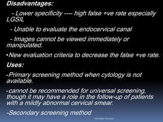 Disadvantages:
- Lower specificity ---- high false +ve rate especially
LGSIL
- Unable to evaluate the endocervical canal
- Images cannot be viewed immediately or
manipulated.
•New evaluation criteria to decrease the false +ve rate.
Uses:
-Primary screening method when cytology is not
available.
-cannot be recommended for universal screening,
though it may have a role in the follow-up of patients
with a mildly abnormal cervical smear.
-Secondary screening method
Aboubakr Elnashar
 