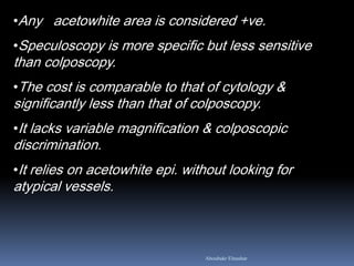 •Any acetowhite area is considered +ve.
•Speculoscopy is more specific but less sensitive
than colposcopy.
•The cost is comparable to that of cytology &
significantly less than that of colposcopy.
•It lacks variable magnification & colposcopic
discrimination.
•It relies on acetowhite epi. without looking for
atypical vessels.
Aboubakr Elnashar
 