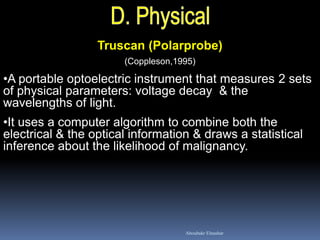 Truscan (Polarprobe)
(Coppleson,1995)
•A portable optoelectric instrument that measures 2 sets
of physical parameters: voltage decay & the
wavelengths of light.
•It uses a computer algorithm to combine both the
electrical & the optical information & draws a statistical
inference about the likelihood of malignancy.
Aboubakr Elnashar
 