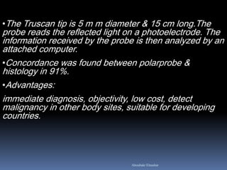•The Truscan tip is 5 m m diameter & 15 cm long.The
probe reads the reflected light on a photoelectrode. The
information received by the probe is then analyzed by an
attached computer.
•Concordance was found between polarprobe &
histology in 91%.
•Advantages:
immediate diagnosis, objectivity, low cost, detect
malignancy in other body sites, suitable for developing
countries.
Aboubakr Elnashar
 
