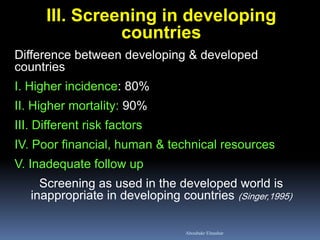 III. Screening in developing
countries
Difference between developing & developed
countries
I. Higher incidence: 80%
II. Higher mortality: 90%
III. Different risk factors
IV. Poor financial, human & technical resources
V. Inadequate follow up
Screening as used in the developed world is
inappropriate in developing countries (Singer,1995)
Aboubakr Elnashar
 