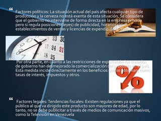 Factores políticos: La situación actual del país afecta cualquier tipo de
producción y la cerveza no está exenta de esta situación. Se considera
que el gobierno no interviene de forma directa en la empresa privada
pero si regula posiciones (leyes) de publicidad, horarios de
establecimientos de ventas y licencias de expendio de licores, etc.
 Por otra parte, en cuanto a las restricciones de exportación los tratados
de gobierno han desmejorado la comercialización del producto en el país.
Esta medida incide directamente en los beneficios que se obtenían; como
tasas de interés, impuestos y otros.
 Factores legales:Tendencias fiscales: Existen regulaciones ya que el
público al que va dirigido este producto son mayores de edad, por lo
tanto, no se debe publicitar a través de medios de comunicación masivos,
como laTelevisión enVenezuela
 