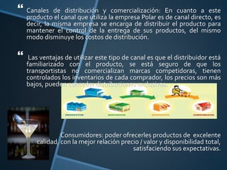  Canales de distribución y comercialización: En cuanto a este
producto el canal que utiliza la empresa Polar es de canal directo, es
decir, la misma empresa se encarga de distribuir el producto para
mantener el control de la entrega de sus productos, del mismo
modo disminuye los costos de distribución.
 Las ventajas de utilizar este tipo de canal es que el distribuidor está
familiarizado con el producto, se está seguro de que los
transportistas no comercializan marcas competidoras, tienen
controlados los inventarios de cada comprador, los precios son más
bajos, pueden conceder distribuciones exclusivas.
 Consumidores: poder ofrecerles productos de excelente
calidad, con la mejor relación precio / valor y disponibilidad total,
satisfaciendo sus expectativas.
 