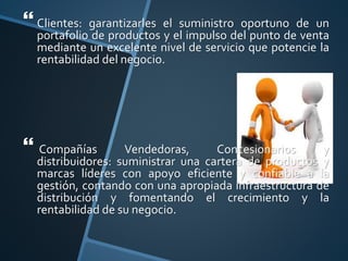  Clientes: garantizarles el suministro oportuno de un
portafolio de productos y el impulso del punto de venta
mediante un excelente nivel de servicio que potencie la
rentabilidad del negocio.
 Compañías Vendedoras, Concesionarios y
distribuidores: suministrar una cartera de productos y
marcas líderes con apoyo eficiente y confiable a la
gestión, contando con una apropiada infraestructura de
distribución y fomentando el crecimiento y la
rentabilidad de su negocio.
 