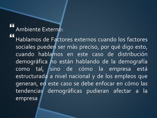 Ambiente Externo:
Hablamos de Factores externos cuando los factores
sociales pueden ser más preciso, por qué digo esto,
cuando hablamos en este caso de distribución
demográfica no están hablando de la demografía
como tal, sino de cómo la empresa está
estructurada a nivel nacional y de los empleos que
generan, en este caso se debe enfocar en cómo las
tendencias demográficas pudieran afectar a la
empresa
 